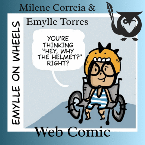 Emylle on Wheels - "why the helmet" - an episode of the short web comic - Emylle, an illustrated girl with a helmet on and blue and white striped body suit, sits in a wheelchair, saying "You're thinking, 'hey, why the helmet?' right?" - TEXT - Web Comic - Milene Correia & Emylle Torres