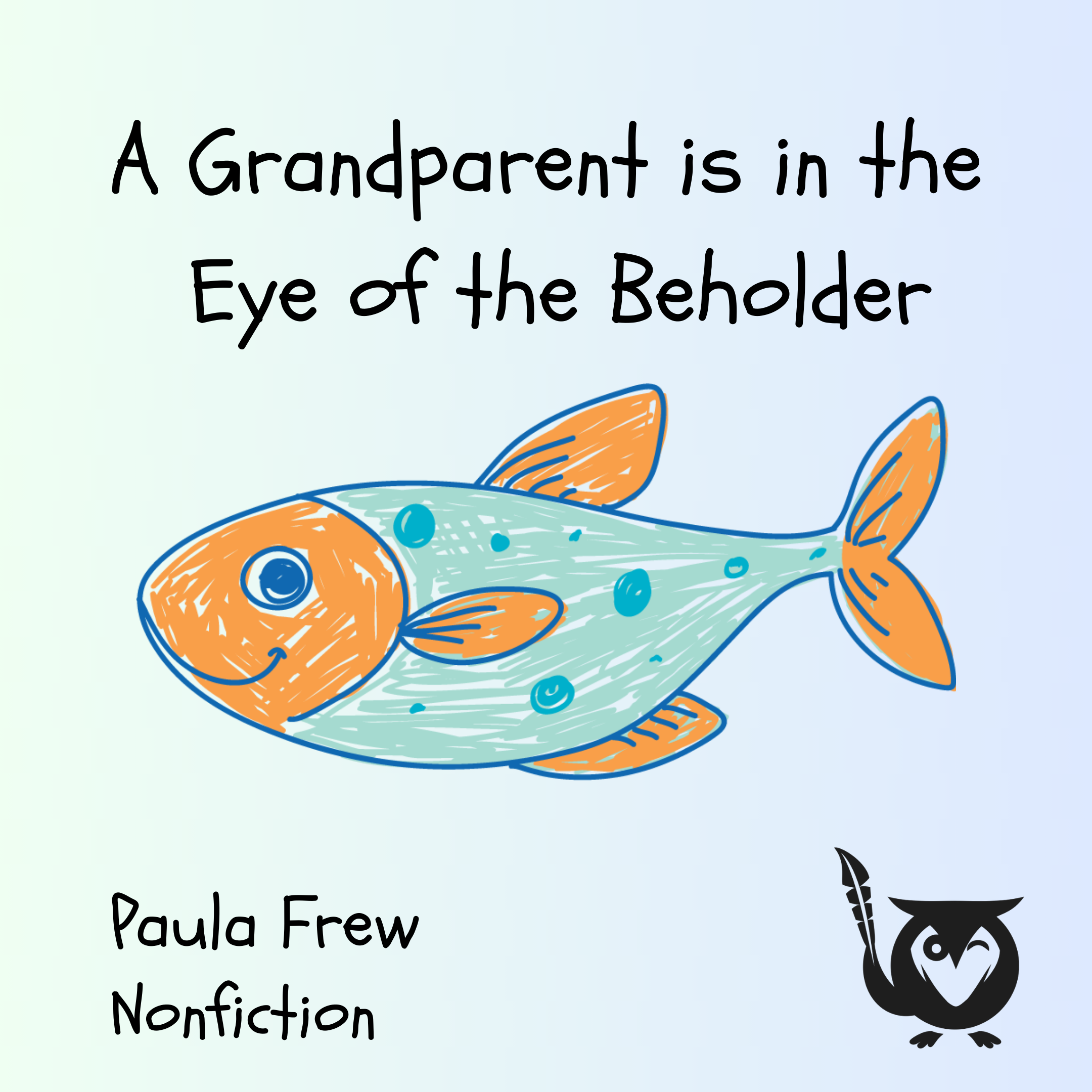 This square image has a whimsical, cheerful tone, with a background that fades from light blue to a pale green. In the center, there is a simple, crayon-style illustration of a fish with an orange head, fins, and tail, and a light blue body dotted with dark blue spots. The phrase "A Grandparent is in the Eye of the Beholder" is written in a playful, childlike font at the top. In the bottom left, the words "Paula Frew" and "Nonfiction" are in the same font. The MockingOwl Roost logo sits in the bottom right corner. Grandparent TEXT: A Grandparent is in the Eye of the Beholder, Paula Frew, Nonfiction