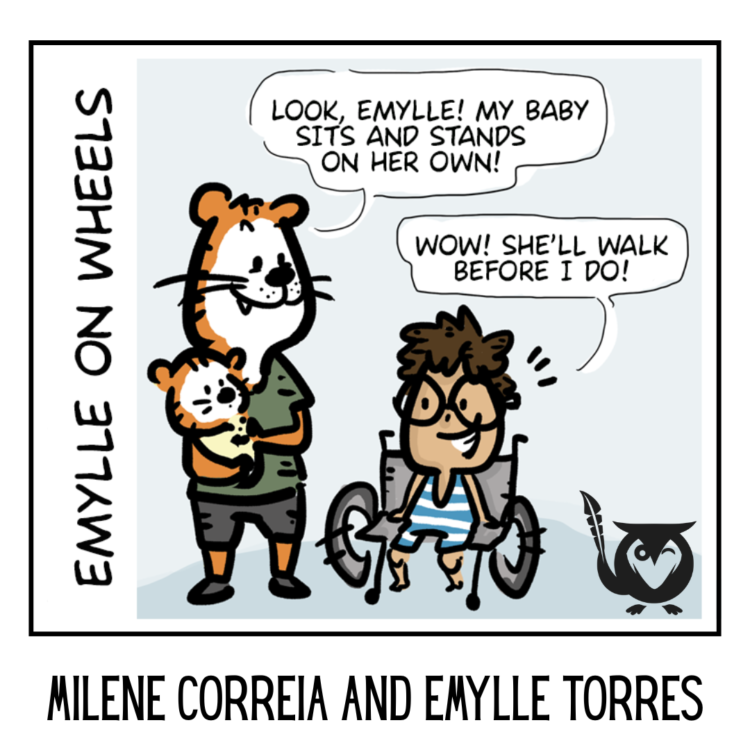 A square image with a cartoonish, comic-style, and lighthearted aesthetic, designed for a webcomic or graphic story. The central focus is a single-panel comic featuring an anthropomorphic tiger holding a small tiger cub, standing next to a young girl in a wheelchair named Emylle. The tiger excitedly points out that the cub can sit and stand, while Emylle responds with a witty remark about the cub walking before she does. The overall mood is humorous and inclusive. She’ll walk before I do Text: EMYLLE ON WHEELS, MILENE CORREIA AND EMYLLE TORRES, LOOK, EMYLLE! MY BABY SITS AND STANDS ON HER OWN!, WOW! SHE'LL WALK BEFORE I DO!