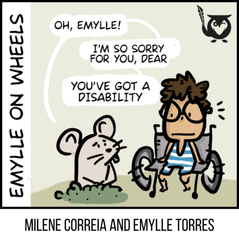A square image with a cartoonish, comic-style, and subtly ironic aesthetic, designed for a webcomic or graphic story. The single-panel comic features Emylle, a young person in a wheelchair, looking on with a neutral expression as a small mouse pops its head out of a hole in the ground. The mouse addresses her through three speech bubbles, expressing a sense of pity regarding her disability. The background is a minimalist landscape of soft beige and light green. A black owl logo is positioned in the upper-right corner of the panel. different traits Text: EMYLLE ON WHEELS, MILENE CORREIA AND EMYLLE TORRES, OH, EMYLLE!, I'M SO SORRY FOR YOU, DEAR, YOU'VE GOT A DISABILITY