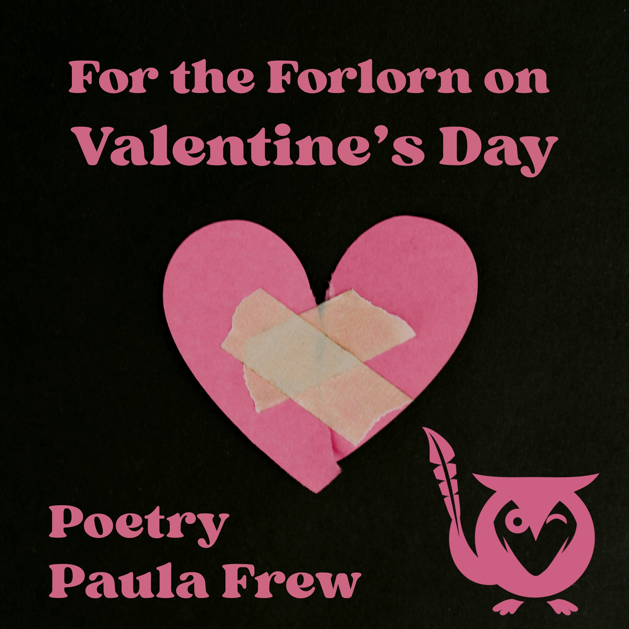 For_the_Forlorn_on_Valentines_Day A black, softly textured background holds a handmade pink paper heart at the center. The heart has been torn down the middle and carefully taped back together with two overlapping strips of beige masking tape, forming an uneven X that feels tender and imperfect. The image carries a quiet, mended-but-still-broken mood. Above the heart, pink lettering introduces the piece. paper hearts TEXT: For the Forlorn on Valentine’s Day, Poetry, Paula Frew