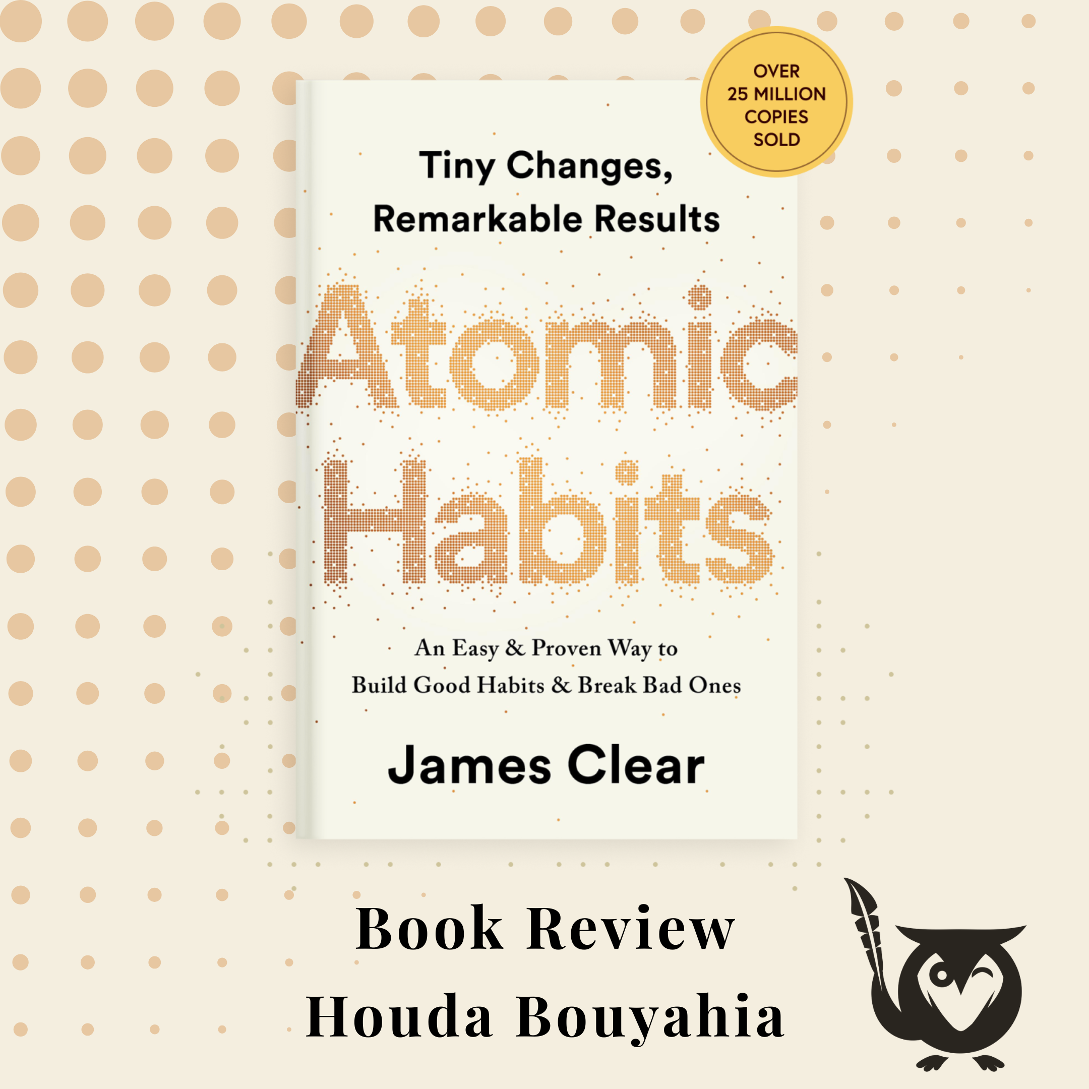 Atomic Habits Cover of the book Atomic Habits, by James Clear - set on a background of cream, with yellow dots. Text: Book Review - Houda Boyahia